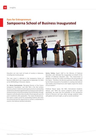 10        Partners
          Insights




     Eyes for Entrepreneurs
     Sampoerna School of Business Inaugurated




     Education can now reach all levels of society in Indonesia,          Harina Yuhety, Expert Staff to the Ministry of National
     including low income groups.                                         Education, who attended the inauguration on behalf of the
                                                                          Minister of National Education said, ‘’The Government is
     This new vision is reflected in the Sampoerna School of              obliged to educate this nation according to the personality of
     Business (SSB) which was inaugurated on September 22, 2010           this nation. Therefore, the Ministry welcomes the effort made
     at the SSB Building in Pancoran, Jakarta.                            by the Putera Sampoerna Foundation in creating international
                                                                          class leaders and entrepreneurs who highly respect the values
     Ms. Nenny Soemawinata, Managing Director of the Putera               of local wisdom.”
     Sampoerna Foundation, said that SSB is the first tertiary
     business school in Indonesia which gives priority to outstanding     Professor Nasser Spear, the SSB’s International Academic
     students from disadvantaged families to study at an international    Advisor, said “With the various programs which we have
     standard tertiary school by providing financial facilities through   developed, we hope that the graduates of the Sampoerna
     long term soft education loans (student financing) with up to 14     School of Business will have above average academic skills,
     years installments after graduation. The newly introduced sys-       with global and local insight, as well as social sensitivity.”
     tem opens a wider access for outstanding students who have
     not previously had the opportunity to receive a scholarship to
     acquire international standard education.




     Putera Sampoerna Foundation 2nd Quarter Report 2010
 