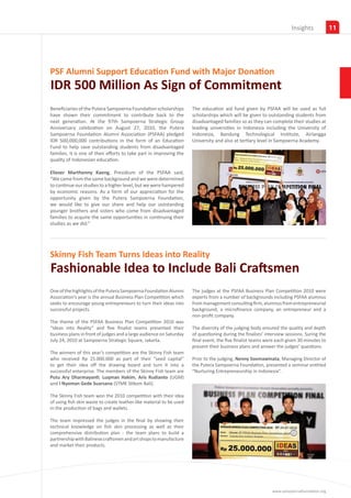 Partners
                                                                                                                       Insights             11




PSF Alumni Support Education Fund with Major Donation
IDR 500 Million As Sign of Commitment
Beneficiaries of the Putera Sampoerna Foundation scholarships         The education aid fund given by PSFAA will be used as full
have shown their commitment to contribute back to the                 scholarships which will be given to outstanding students from
next generation. At the 97th Sampoerna Strategic Group                disadvantaged families so as they can complete their studies at
Anniversary celebration on August 27, 2010, the Putera                leading universities in Indonesia including the University of
Sampoerna Foundation Alumni Association (PSFAA) pledged               Indonesia, Bandung Technological Institute, Airlangga
IDR 500,000,000 contributions in the form of an Education             University and also at tertiary level in Sampoerna Academy.
Fund to help save outstanding students from disadvantaged
families. It is one of their efforts to take part in improving the
quality of Indonesian education.
.
Eliezer Marthenny Kaeng, Presidium of the PSFAA said,
“We came from the same background and we were determined
to continue our studies to a higher level, but we were hampered
by economic reasons. As a form of our appreciation for the
opportunity given by the Putera Sampoerna Foundation,
we would like to give our share and help our outstanding
younger brothers and sisters who come from disadvantaged
families to acquire the same opportunities in continuing their
studies as we did.”




Skinny Fish Team Turns Ideas into Reality
Fashionable Idea to Include Bali Craftsmen
One of the highlights of the Putera Sampoerna Foundation Alumni       The judges at the PSFAA Business Plan Competition 2010 were
Association’s year is the annual Business Plan Competition which      experts from a number of backgrounds including PSFAA alumnus
seeks to encourage young entrepreneurs to turn their ideas into       from management consulting firm, alumnus from entrepreneurial
successful projects.                                                  background, a microfinance company, an entrepreneur and a
                                                                      non-profit company.
The theme of the PSFAA Business Plan Competition 2010 was
“Ideas into Reality” and five finalist teams presented their          The diversity of the judging body ensured the quality and depth
business plans in front of judges and a large audience on Saturday    of questioning during the finalists’ interview sessions. Suring the
July 24, 2010 at Sampoerna Strategic Square, Jakarta.                 final event, the five finalist teams were each given 30 minutes to
                                                                      present their business plans and answer the judges’ questions.
The winners of this year’s competition are the Skinny Fish team
who received Rp 25.000.000 as part of their “seed capital”            Prior to the judging, Nenny Soemawinata, Managing Director of
to get their idea off the drawing board and turn it into a            the Putera Sampoerna Foundation, presented a seminar entitled
successful enterprise. The members of the Skinny Fish team are        “Nurturing Entrepreneurship in Indonesia”.
Putu Ary Dharmayanti, Luqman Hakim, Aris Rudianto (UGM)
and I Nyoman Gede Suarsana (STMK Stikom Bali).

The Skinny Fish team won the 2010 competition with their idea
of using fish skin waste to create leather-like material to be used
in the production of bags and wallets.

The team impressed the judges in the final by showing their
technical knowledge on fish skin processing as well as their
comprehensive distribution plan - the team plans to build a
partnership with Balinese craftsmen and art shops to manufacture
and market their products.




                                                                                                              www.sampoernafoundation.org
 