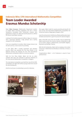 12        Partners
          Insights




     Indonesia Wins 17th International Mathematics Competition
     Team Leader Awarded
     Erasmus Mundus Scholarship
     Meet Albert Gunawan, Mathematics Department student             Once again, Albert made his country proud by winning the 1st
     at Gadjah Mada University Yogyakarta and also a Putera          prize at the 17th International Mathematics Competition for
     Sampoerna Foundation (PSF) scholarship recipient who            University Students, Blagoevgrad, Bulgaria, 2010.
     graduated on August 19, 2010 and recently became an official
     PSF Alumni Association member.                                  Upon this achievement, the Ministry of National Education repre-
                                                                     sentative promised him a grant to pursue his doctoral degree.
     Looking at this humble young man reflects a figure of someone
     who is genuinely talented, a high achiever and a worthy         With a final GPE score 3.91 out of 4.00, it was no doubt that
     recipient of a PSF scholarship.                                 Albert would receive the Erasmus Mundus scholarship to add
                                                                     to his master’s degree in Mathematics and ALGANT (Algebra,
     From one competition to another, Albert always strives to be    Geometry and Number Theory).
     the best and has a track record of succeeding.
                                                                     With this full scholarship, Albert will be studying at the Leiden
     In June 2010, after a 10-day quarantine and selection           University in Netherland and Bordeaux University in France a
     process, Albert was awarded the First Place Medal in the        year later.
     National training and selection for the 17th International
     Mathematics Competition (IMC) for University Students.          Congratulations Albert – all of Indonesia is proud of your
                                                                     achievements!
     With his First Place Medal, Albert led the six other
     students who were also selected to represent Indonesia at
     the International Mathematics Competition in Bulgaria.

     The international competition was held from July 24-30, 2010.
     Competition was tight with brilliant young minds from around
     the world taking part.

     And the result was an outstanding success for Indonesia.




     Putera Sampoerna Foundation 1st Quarter Report 2010
 