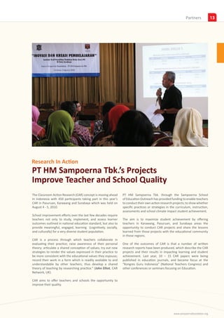 Insights
                                                                                                                Partners             13




Research In Action
PT HM Sampoerna Tbk.’s Projects
Improve Teacher and School Quality
The Classroom Action Research (CAR) concept is moving ahead      PT HM Sampoerna Tbk. through the Sampoerna School
In Indonesia with 450 participants taking part in this year’s    of Education Outreach has provided funding to enable teachers
CAR in Pasuruan, Karawang and Surabaya which was held on         to conduct their own action research projects; to show whether
August 4 - 5, 2010.                                              specific practices or strategies in the curriculum, instruction,
                                                                 assessments and school climate impact student achievement.
School improvement efforts over the last few decades require
teachers not only to study, implement, and assess learner        The aim is to maximize student achievement by offering
outcomes outlined in national education standard, but also to    teachers in Karawang, Pasuruan, and Surabaya areas the
provide meaningful, engaged, learning (cognitively, socially,    opportunity to conduct CAR projects and share the lessons
and culturally) for a very diverse student population.           learned from those projects with the educational community
                                                                 in those regions.
CAR is a process through which teachers collaborate in
evaluating their practice; raise awareness of their personal     One of the outcomes of CAR is that a number of written
theory; articulate a shared conception of values; try out new    research reports have been produced, which describe the CAR
strategies to render the values expressed in their practice to   projects and their results in impacting learning and student
be more consistent with the educational values they espouse;     achievement. Last year, 10 – 15 CAR papers were being
record their work in a form which is readily available to and    published in education journals, and became focus at the
understandable by other teachers; thus develop a shared          “Kongres Guru Indonesia” (National Teachers Congress) and
theory of teaching by researching practice.” (John Elliot, CAR   other conferences or seminars focusing on Education.
Network, UK).

CAR aims to offer teachers and schools the opportunity to
improve their quality.




                                                                                                       www.sampoernafoundation.org
 
