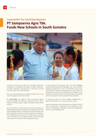 14        Partners
          Insights




     ‘Locomotive’ For Local Development
     PT Sampoerna Agro Tbk.
     Funds New Schools in South Sumatra




     “Thank you, PT Sampoerna Agro Tbk. and Putera Sampoerna          At the handover, PT Sampoerna Agro Tbk., Mr. H. Salman,
     Foundation,” said students and teachers of SDN 2 Sumbu Sari      Corporate Social Affair General Manager, said “The new school
     and SDN 1 Maribaya with big smiles on their faces as they        buildings establishment is part of PT Sampoerna Agro Tbk.’s
     moved into their new school buildings.                           commitment to community development in areas where our
                                                                      plantations are located. The commitment also expects to see
     The new school buildings were officially handed over to the      students and teachers of local communities enjoy the teaching
     school managements on July 14, 2010.                             and learning improvement and optimize their potential”.

     Mr. Ishak Mekki, the regent of Ogan Komering Ilir, South         A continuous effort for school building establishment is
     Sumatra attended the handover ceremony held at SDN 2             expected to expand to more areas across the country.
     Sumbu Sari, Mesuji Raya in Ogan Komering Ilir (OKI), South
     Sumatra.                                                         Indonesian education needs full support from different sectors
                                                                      such as governments, corporations and individuals to join
     The 278 students of SDN Sumbu Sari and 350 students of           hands in maintaining sustainable community development
     SDN Maribaya along with 22 teachers are making full use of the   which in the end benefits us all.
     school buildings which are funded by PT Sampoerna Agro Tbk.
     and channeled through the Putera Sampoerna Foundation.
     The buildings have 4 classrooms, two toilets and one storage
     room. This effort aims to provide a better environment and
     improvement in the process of teaching and learning.




     Putera Sampoerna Foundation 2nd Quarter Report 2010
 