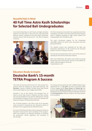 Partners
                                                                                                                Insights            15




Beautiful Bali in Mind
40 Full Time Astro Kasih Scholarships
for Selected Bali Undergraduates
Astro Kasih Scholarships are well known and highly valued by   The Putera Sampoerna Foundation has cooperated with Astro
students from Bali which is why more than 100 enthusiastic     TV Malaysia since 2007 in the Astro Kasih Scholarship Program
Balinese students crowded into the Astro Kasih Scholarships    which is targeted specifically at High School students and
selection process held during July 28 – 30, 2010 at Udayana    Undergraduates who hold Bali ID cards.
University.
                                                               This year’s recruitment program for the scholarships
                                                               selected80 students for further tests, discussions and focus
                                                               group participation.

                                                               The selection process was conducted by the Sales and
                                                               Scholarship Departments of PSF assisted by the Executive
                                                               Students’ Council of Udayana University.

                                                               The team also conducted home visits as part of the process of
                                                               selecting the Astro Kasih Scholarship recipients.

                                                               After much deliberation, 40 students were chosen to receive
                                                               full time four year scholarships for study at UI, ITB, UNPAD, ITS,
                                                               UNAIR, UGM and Udayana University.
                                                               Congratulations to all!




Educators Ready to Inspire
Deutsche Bank’s 15-month
TETRA Program A Success
“We make the learning method more fun. We provide more         The closing ceremony which was held at SMKN 4 Mataram was
practices which the students can enjoy while learning,” said   attended by Drs. H. Lalu Safi’I, the Head of Education Office
Helmiyati, a teacher of SMPN 1 Lembar (Junior High School),    of Nusa Tenggara Barat, Shaun Cheng and Terence Ng from
West Lombok Regency, Nusa Tenggara Barat (NTB).                Deutsche Bank, Wendy Armunando, the Head of Professional
                                                               Development for the Sampoerna School of Education Outreach
Helmiyati is one of 105 teachers and principals from 17        and Vira Soekardiman, Director of Sales for the Putera Sampo-
state-run junior high schools in Mataram and West Lombok       erna Foundation.
who have graduated from the Teachers Effectiveness Training
and Development Program (TETra), a part of the Teachers De-
velopment Program funded by Deutsche Bank.

The 15-month program is the direct result of an education
needs assessment conducted by the Sampoerna School of
Education and is supported by the NTB Government.

On June 16, 2010 Deutsche Bank and the Sampoerna School of
Education announced the recent completion of the program,
which was marked by an education exhibition to showcase
the participants’ real-life application and innovation of
the learnings.




                                                                                                      www.sampoernafoundation.org
 