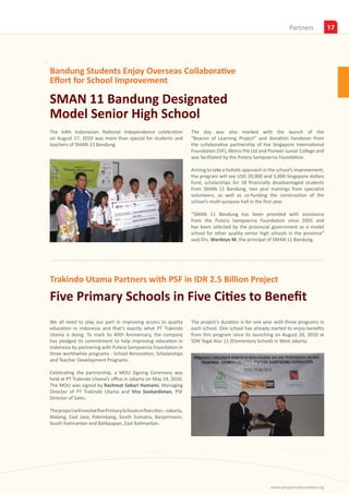 Insights
                                                                                                                        Partners             17




Bandung Students Enjoy Overseas Collaborative
Effort for School Improvement

SMAN 11 Bandung Designated
Model Senior High School
The 64th Indonesian National Independence celebration                     The day was also marked with the launch of the
on August 17, 2010 was more than special for students and                 “Beacon of Learning Project” and donation handover from
teachers of SMAN 11 Bandung.                                              the collaborative partnership of the Singapore International
                                                                          Foundation (SIF), Metro Pte Ltd and Pioneer Junior College and
                                                                          was facilitated by the Putera Sampoerna Foundation.

                                                                          Aiming to take a holistic approach in the school’s improvement,
                                                                          the program will see USD 20,000 and 5,000 Singapore dollars
                                                                          fund, scholarships for 18 financially disadvantaged students
                                                                          from SMAN 11 Bandung, two year trainings from specialist
                                                                          volunteers, as well as co-funding the construction of the
                                                                          school’s multi-purpose hall in the first year.

                                                                          “SMAN 11 Bandung has been provided with assistance
                                                                          from the Putera Sampoerna Foundation since 2005 and
                                                                          has been selected by the provincial government as a model
                                                                          school for other quality senior high schools in the province”
                                                                          said Drs. Wardoyo M, the principal of SMAN 11 Bandung.




Trakindo Utama Partners with PSF in IDR 2.5 Billion Project
Five Primary Schools in Five Cities to Benefit
We all need to play our part in improving access to quality               The project’s duration is for one year with three programs in
education in Indonesia and that’s exactly what PT Trakindo                each school. One school has already started to enjoy benefits
Utama is doing. To mark its 40th Anniversary, the company                 from this program since its launching on August 26, 2010 at
has pledged its commitment to help improving education in                 SDN Tegal Alur 11 (Elementary School) in West Jakarta.
Indonesia by partnering with Putera Sampoerna Foundation in
three worthwhile programs - School Renovation, Scholarships
and Teacher Development Programs.

Celebrating the partnership, a MOU Signing Ceremony was
held at PT Trakindo Utama’s office in Jakarta on May 24, 2010.
The MOU was signed by Rachmat Sobari Hamami, Managing
Director of PT Trakindo Utama and Vira Soekardiman, PSF
Director of Sales.

The project will involve five Primary Schools in five cities – Jakarta,
Malang, East Java, Palembang, South Sumatra, Banjarmasin,
South Kalimantan and Balikpapan, East Kalimantan.




                                                                                                               www.sampoernafoundation.org
 