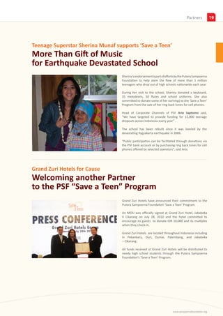 Insights
                                                                                                                 Partners            19




Teenage Superstar Sherina Munaf supports ‘Save a Teen’
More Than Gift of Music
for Earthquake Devastated School
On August 16, 2010, teenage superstar Sherina Munaf recently     Sherina’s endorsement is part of efforts by the Putera Sampoerna
visited SDN Donotirto, a public elementary school located in     Foundation to help stem the flow of more than 1 million
Bantul, South of Yogyakarta, to support the ‘Save a Teen’ Pro-   teenagers who drop out of high schools nationwide each year.
gram.
                                                                 During her visit to the school, Sherina donated a keyboard,
                                                                 35 melodeons, 50 flutes and school uniforms. She also
                                                                 committed to donate some of her earnings to the ‘Save a Teen’
                                                                 Program from the sale of her ring back tones for cell phones.

                                                                 Head of Corporate Channels of PSF Ario Saptomo said,
                                                                 “We have targeted to provide funding for 12,000 teenage
                                                                 dropouts across Indonesia every year” .

                                                                 The school has been rebuilt since it was leveled by the
                                                                 devastating Yogyakarta earthquake in 2006.

                                                                 “Public participation can be facilitated through donations via
                                                                 the PSF bank account or by purchasing ring back tones for cell
                                                                 phones offered by selected operators”, said Ario.




Grand Zuri Hotels for Cause
Welcoming another Partner
to the PSF “Save a Teen” Program
                                                                 Grand Zuri Hotels have announced their commitment to the
                                                                 Putera Sampoerna Foundation ‘Save a Teen’ Program.

                                                                 An MOU was officially signed at Grand Zuri Hotel, Jababeka
                                                                 II Cikarang on July 28, 2010 and the hotel committed to
                                                                 encourage its guests to donate IDR 10,000 and its multiples
                                                                 when they check-in.

                                                                 Grand Zuri Hotels are located throughout Indonesia including
                                                                 in Pekanbaru, Duri, Dumai, Palembang, and Jababeka
                                                                 – Cikarang.

                                                                 All funds received at Grand Zuri Hotels will be distributed to
                                                                 needy high school students through the Putera Sampoerna
                                                                 Foundation’s ‘Save a Teen’ Program.




                                                                                                       www.sampoernafoundation.org
 