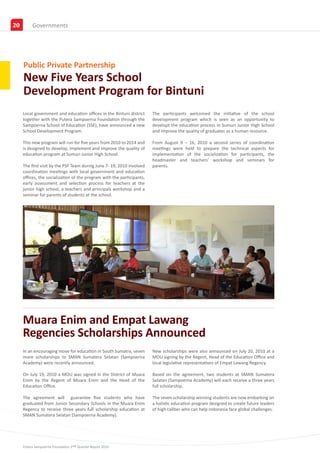 20
20        News & Event
          Governments




     Public Private Partnership
     New Five Years School
     Development Program for Bintuni
     Local government and education offices in the Bintuni district     The participants welcomed the initiative of the school
     together with the Putera Sampoerna Foundation through the          development program which is seen as an opportunity to
     Sampoerna School of Education (SSE), have announced a new          developt the education process in Sumuri Junior High School
     School Development Program.                                        and improve the quality of graduates as a human resource.

     This new program will run for five years from 2010 to 2014 and     From August 9 – 16, 2010 a second series of coordination
     is designed to develop, implement and improve the quality of       meetings were held to prepare the technical aspects for
     education program at Sumuri Junior High School.                    implementation of the socialization for participants, the
                                                                        headmaster and teachers’ workshop and seminars for
     The first visit by the PSF Team during June 7- 19, 2010 involved   parents.
     coordination meetings with local government and education
     offices, the socialization of the program with the participants,
     early assessment and selection process for teachers at the
     junior high school, a teachers and principals workshop and a
     seminar for parents of students at the school.




     Muara Enim and Empat Lawang
     Regencies Scholarships Announced
     In an encouraging move for education in South Sumatra, seven       New scholarships were also announced on July 20, 2010 at a
     more scholarships to SMAN Sumatera Selatan (Sampoerna              MOU signing by the Regent, Head of the Education Office and
     Academy) were recently announced.                                  local legislative representatives of Empat Lawang Regency.

     On July 19, 2010 a MOU was signed in the District of Muara         Based on the agreement, two students at SMAN Sumatera
     Enim by the Regent of Muara Enim and the Head of the               Selatan (Sampoerna Academy) will each receive a three years
     Education Office.                                                  full scholarship.

     The agreement will guarantee five students who have                The seven scholarship winning students are now embarking on
     graduated from Junior Secondary Schools in the Muara Enim          a holistic education program designed to create future leaders
     Regency to receive three years full scholarship education at       of high caliber who can help Indonesia face global challenges.
     SMAN Sumatera Selatan (Sampoerna Academy).




     Putera Sampoerna Foundation 2nd Quarter Report 2010
 
