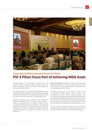 News &Insights
                                                                                                              Events                 21




International CSR Conference Hears the Vision
PSF 4 Pillars Focus Part of Achieving MDG Goals
Synergy between the Government, community and the                Nenny Soemawinata, Managing Director of PSF, discussed
business sector is greatly needed to resolve poverty and         about the achievement of MDGs in Indonesia as well as the
other societal gaps in achieving Indonesia’s 2015 Millennium     implementation of social responsibilities as a factual solution
Development Goals (MDGs).                                        to the development of the society.

This was disclosed in The 3rd IBL International Conference on    Ms Nenny outlined the 4 main pillars of PSF’s mission
Corporate Social Responsibility (The 3rd IBLCCSR) on Building    in achieving the MDGs targets. The first pillar is the
Multi-sector partnership for Sustainable Development which       development of future leaders through education. The
was held in Balai Kartini Jakarta on 29-30 September, 2010.      second pillar is building entrepreneurship skill and creation of
                                                                 job opportunities through development of entrepreneurship.
During the opening of the conference, Vice President of          The next pillar is the enlightenment of the general populace
Indonesia, Boediono stated, “To handle poverty, there is a       through women’s empowerment. And the last pillar is in the
need for synchronization from all parties of interest. This is   form of assisting in the deployment of aid for disaster relief.
very important because this synchronization will determine
whether the end result of the development can be felt by the     The PSF 4 Pillars focusing on helping achieve Indonesia’s
community”. The Putera Sampoerna Foundation (PSF) also           2015 Millennium Development Goals have attracted a lot of
shared its experience in handling CSR activities during the      interests from both Indonesian and international delegates.
conference.




                                                                                                       www.sampoernafoundation.org
 