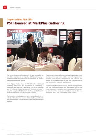 22        NewsPartners
          New & Events




     Opportunities, Not Gifts
     PSF Honored at MarkPlus Gathering




     The Putera Sampoerna Foundation (PSF) was honored to be          The ecosystem also includes improved teaching skills and school
     one of the examples of an impactful CSR Operator during a        development in rural areas, and the women’s empowerment
     Marketeer’s Club Dinner Seminar on September 29, 2010 at         program where female entrepreneurs are nurtured and
     the Four Seasons Hotel Jakarta.                                  assisted to run their business, so that they can contribute to
                                                                      their community’s economic development.
     Husin Wijaya, Practice Head of MIM (MarkPlus Institute of
     Marketing) emphasized the importance of establishing a           As explained by Nenny Soemawinata, PSF’s Managing Director,
     sustainable and long term CSR program. One of the examples       “We give them opportunities, but don’t give it as a gift. We
     was PSF’s founder Putera Sampoerna’s Manifesto to create a       invest, and expect that leaders who graduate out of our system
     complete ecosystem for Education, which expected to be a role    to remember their roots, and contribute back to the next
     model for Indonesia’s education system in general.               generation. This is how sustainability can be created.”

     The ecosystem includes a process where selected students are
     helped and nurtured to become future leaders, and then in
     time will be able to contribute back to the next generation of
     students.




     Putera Sampoerna Foundation 2nd Quarter Report 2010
 