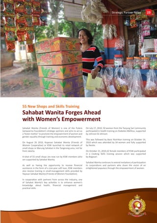Insights
                                                                                          Strategic Partner News                  23




55 New Shops and Skills Training
Sahabat Wanita Forges Ahead
with Women’s Empowerment
Sahabat Wanita (Friends of Women) is one of the Putera         On July 27, 2010, 50 women from the Tanjung Sari community
Sampoerna Foundation’s strategic partners and aims to act as   participated in health training on Diabetes Mellitus, supported
a ‘foster mother’ to promote the empowerment of women and      by Johnson & Johnson.
gender equality through training and economic development.
                                                               This was followed by Basic Nutrition training on October 14,
On August 26 2010, Koperasi Sahabat Wanita (Friends of         2010 which was attended by 34 women and fully supported
Women Cooperative) or KSW launched its retail network of       by Nestle.
small shops or Warung Sahabat in the Tangerang area, not far
from Jakarta.                                                  On October 21, 2010,32 female members of KSW participated
                                                               in a Cooking Skills training session which was supported
A total of 55 small shops are now run by KSW members who       by Bogasari.
are supported by Sahabat Wanita.
                                                               Sahabat Wanita continues to extend invitations of participation
As well as having the opportunity to receive financial         to corporations and partners who share the vision of an
assistance in the form of a one-year soft loan, KSW members    enlightened populace through the empowerment of women.
also receive training in small-management skills provided by
Yayasan Sahabat Wanita (Friends of Women Foundation).

In cooperation with partners from across the industry, one
of Sahabat Wanita’s key activities is to enhance women’s
knowledge about health, financial management and
practical skills.




                                                                                                                    E




                                                                                                    www.sampoernafoundation.org
 