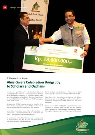 24        Partners GalleriesNews
          Strategic Partner




     A Moment to Share
     Alms Givers Celebration Brings Joy
     to Scholars and Orphans
     Ramadhan is a special time when individuals from all levels of   Bait Al-Kamil was also able to share a disbursement of IDR 18
     society get together and share a common joy. During the most     million to the five scholars from Madrasah Aliyah Negeri 13.
     recent Ramadhan celebrations, a particularly joyous event
     was attended by five scholars from Madrasah Aliyah Negeri        Apart from that, during September 2010, a Bait Al-Kamil
     13 (islamic high school) and 40 orphans at the Blitz Megaplex,   booth at Sampoerna Strategic Square, Jakarta attracted many
     Pacific Place, Jakarta.                                          workers and visitors to the Square to channel their alms during
                                                                      Ramadhan.
     On September 2, 2010 a special evening for Muzakkis (Alms
     Giving People) was organized where the five scholars and 40      A total amount of IDR 103,563,084 was collected and will be
     orphans enjoyed watching movies at the Blitz Megaplex.           channeled to people in need. The year 2011 will see more
                                                                      funds channeled for scholarships and BEKTACE (Bait Al-Kamil
     Some of the students had never visited a Cineplex before or      Training Centre), a training center for young school drop-outs.
     been inside a sophisticated mall such as Pacific Place. For
     them, it was an almost unbelievable experience.

     All participants at this Muzakkis celebration were greeted
     by representatives from Bait Al-Kamil and shared spiritual
     enrichment as part of sharing Ramadhan.




     Putera Sampoerna Foundation 2nd Quarter Report 2010
 