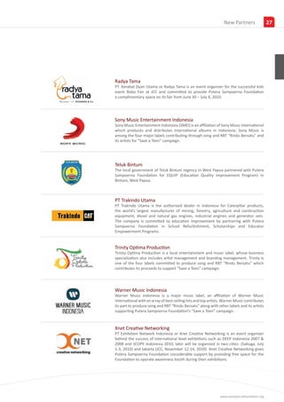 Insights
                                                                 New Partners                27




Radya Tama
PT. Kerabat Dyan Utama or Radya Tama is an event organizer for the successful kids
event Bobo Fair at JCC and committed to provide Putera Sampoerna Foundation
a complimentary space on its fair from June 30 – July 4, 2010.




Sony Music Entertainment Indonesia
Sony Music Entertainment Indonesia (SMEI) is an affiliation of Sony Music International
which produces and distributes international albums in Indonesia. Sony Music is
among the four major labels contributing through song and RBT “Rindu Bersatu” and
its artists for “Save a Teen” campaign.




Teluk Bintuni
The local government of Teluk Bintuni regency in West Papua partnered with Putera
Sampoerna Foundation for EQUIP (Education Quality Improvement Program) in
Bintuni, West Papua.



PT Trakindo Utama
PT Trakindo Utama is the authorized dealer in Indonesia for Caterpillar products,
the world’s largest manufacturer of mining, forestry, agriculture and construction
equipment, diesel and natural gas engines, industrial engines and generator sets.
The company is committed to education improvement by partnering with Putera
Sampoerna Foundation in School Refurbishment, Scholarships and Educator
Empowerment Programs.


Trinity Optima Production
Trinity Optima Production is a local entertainment and music label, whose business
specialization also includes artist management and branding management. Trinity is
one of the four labels committed to produce song and RBT “Rindu Bersatu” which
contributes its proceeds to support “Save a Teen” campaign.




Warner Music Indonesia
Warner Music Indonesia is a major music label, an affiliation of Warner Music
International with an array of best-selling hits and top artists. Warner Music contributes
its part to produce song and RBT “Rindu Bersatu” along with other labels and its artists
supporting Putera Sampoerna Foundation’s “Save a Teen” campaign.



Xnet Creative Networking
PT Exhibition Network Indonesia or Xnet Creative Networking is an event organizer
behind the success of international level exhibitions such as DEEP Indonesia 2007 &
2008 and SCOPE Indonesia 2010, later will be organized in two cities: (Sabuga, July
1-3, 2010) and Jakarta (JCC, November 12-14, 2010). Xnet Creative Networking gives
Putera Sampoerna Foundation considerable support by providing free space for the
Foundation to operate awareness booth during their exhibitions.




                                                               www.sampoernafoundation.org
 