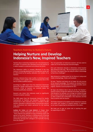 Pathway to Leadership
                                                                                                              Insights                  3




Teachers Hold Key to Nation’s Future
Helping Nurture and Develop
Indonesia’s New, Inspired Teachers
Teachers play an extremely important role in the development        The new generation of Indonesian teachers will also need to
of a nation. It is teachers who ultimately ensure the capacity of   make use of new learning tools and technologies.
a nation’s people to understand and embrace the future.
                                                                    One such Indonesian educator is elementary school teacher
The Indonesia’s ability to compete effectively in the 21st          Agus Sampurno who says, “We are preparing our students for
Century’s increasingly globalized and homogenous society will       the future. We prepare them by using the latest in technology
be determined by the quality, dedication and number of its          to face future challenges”.
teachers.
                                                                    Agus Sampurno is widely known for his fluency in using social
However, Indonesia faces major hurdles in achieving the goal        media including blogs, Twitter and Facebook.
of creating a more capable and informed populace due to the
lack of suitably qualified teachers.                                He says, “Teachers and books are no longer the only sources
                                                                    of our present knowledge. The students are already fluent in
According to a 2009 report from the Indonesian Directorate          finding materials and information on Google and other search
General for Quality Improvement of Teachers and Education           engines. Teachers must be prepared for this”.
Personnel, 57.4% of teachers are currently below the
necessary qualification standards.                                  Mr Agus also believes that in the era of the “2.0 Teacher”,
                                                                    teachers need to change their attitude and mindset. He believes
Research also shows that Indonesia needs to significantly           that discipline, for example, can no longer be instilled through
increase its teacher numbers.                                       fear or violent methods, but through respect, which he defines
                                                                    as when students feel comfortable in the classroom and feel
The 2009 report from the Directorate General for Quality            free to interact with the teacher.
Improvement of Teachers and Education Personnel, also
showed that in 2011 Indonesia will face a shortfall of 56,981       The Putera Sampoerna Foundation works tirelessly to improve
teachers. Education in Indonesia today, and tomorrow, requires      the quality and numbers of inspired teachers in Indonesia
more professional and modern personnel for the teaching             as our way of supporting the development of the nation.
profession.
                                                                    We invite you to play an active role in reaching this goal
LeoNora M. Cohen and Judy Gelbrich of Oregon State                  by supporting our efforts.
University – School of Education, USA shared their thoughts:
 “Every child has the potential to bring something unique and
special to the world. Teaching is a lifelong process of learning
about new philosophies and new strategies, learning from the
community, learning from colleagues and especially learning
from the children”.




                                                                                                          www.sampoernafoundation.org
 