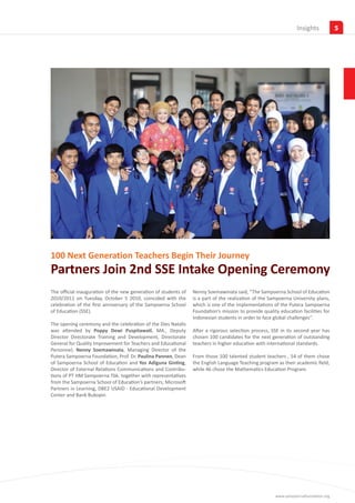 Insights            5




100 Next Generation Teachers Begin Their Journey
Partners Join 2nd SSE Intake Opening Ceremony
The official inauguration of the new generation of students of   Nenny Soemawinata said, “The Sampoerna School of Education
2010/2011 on Tuesday, October 5 2010, coincided with the         is a part of the realization of the Sampoerna University plans,
celebration of the first anniversary of the Sampoerna School     which is one of the implementations of the Putera Sampoerna
of Education (SSE).                                              Foundation’s mission to provide quality education facilities for
                                                                 Indonesian students in order to face global challenges”.
The opening ceremony and the celebration of the Dies Natalis
was attended by Poppy Dewi Puspitawati, MA., Deputy              After a rigorous selection process, SSE in its second year has
Director Directorate Training and Development, Directorate       chosen 100 candidates for the next generation of outstanding
General for Quality Improvement for Teachers and Educational     teachers in higher education with international standards.
Personnel, Nenny Soemawinata, Managing Director of the
Putera Sampoerna Foundation, Prof. Dr. Paulina Pannen, Dean      From those 100 talented student teachers , 54 of them chose
of Sampoerna School of Education and Yos Adiguna Ginting,        the English Language Teaching program as their academic field,
Director of External Relations Communications and Contribu-      while 46 chose the Mathematics Education Program.
tions of PT HM Sampoerna Tbk. together with representatives
from the Sampoerna School of Education’s partners; Microsoft
Partners in Learning, DBE2 USAID - Educational Development
Center and Bank Bukopin.




                                                                                                       www.sampoernafoundation.org
 