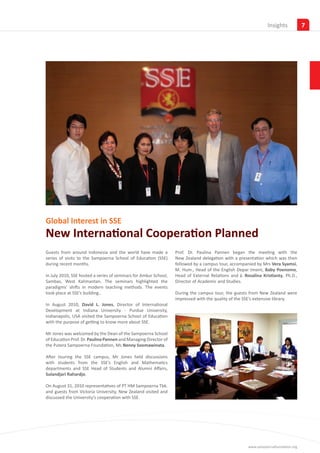 Insights            7




Global Interest in SSE
New International Cooperation Planned
Guests from around Indonesia and the world have made a            Prof. Dr. Paulina Pannen began the meeting with the
series of visits to the Sampoerna School of Education (SSE)       New Zealand delegation with a presentation which was then
during recent months.                                             followed by a campus tour, accompanied by Mrs Vera Syamsi,
                                                                  M. Hum., Head of the English Depar tment, Baby Poenomo,
In July 2010, SSE hosted a series of seminars for Amkur School,   Head of External Relations and J. Rosalina Kristianty, Ph.D.,
Sambas, West Kalimantan. The seminars highlighted the             Director of Academic and Studies.
paradigms’ shifts in modern teaching methods. The events
took place at SSE’s building..                                    During the campus tour, the guests from New Zealand were
                                                                  impressed with the quality of the SSE’s extensive library.
In August 2010, David L. Jones, Director of International
Development at Indiana University - Purdue University,
Indianapolis, USA visited the Sampoerna School of Education
with the purpose of getting to know more about SSE.

Mr Jones was welcomed by the Dean of the Sampoerna School
of Education Prof. Dr. Paulina Pannen and Managing Director of
the Putera Sampoerna Foundation, Ms Nenny Soemawinata.

After touring the SSE campus, Mr Jones held discussions
with students from the SSE’s English and Mathematics
departments and SSE Head of Students and Alumni Affairs,
Sulandjari Rahardjo.

On August 31, 2010 representatives of PT HM Sampoerna Tbk.
and guests from Victoria University, New Zealand visited and
discussed the University’s cooperation with SSE.




                                                                                                      www.sampoernafoundation.org
 