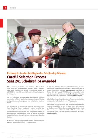 8        Insights




    Pathway to Leadership Begins for Scholarship Winners
    Careful Selection Process
    Sees 241 Scholarships Awarded
    After rigorous evaluation and testing, 241 students             On July 17, 2010, the 150 new 2010/2011 intake students
    from financially disadvantaged families across Indonesia        attended the Students Inauguration which was presided over by
    have been selected to receive scholarships valued at            the Vice Governor of East Java, Syaifullah Yusuf, the Mayor of
    US$15,000 to attend Sampoerna Academy for a school period       Malang, Drs. Peni Suparto M.AP, Education Ambassador to the
    of three years.                                                 Putera Sampoerna Foundation, Imelda Fransisca and Principal
                                                                    of SMAN 10 Malang (Sampoerna Academy) Niken Santjojo.
    The 241 scholarship recipients were selected after thorough
    examination of their application documents, psychological       At SMAN Sumatera Selatan (Sampoerna Academy), scholarships
    testing, interviews, focus groups and visits to the students’   were awarded to 91 students from 729 applicants.
    homes.
                                                                    The 91 new 2010/2011 School Year students celebrated their
    The scholarships to Sampoerna Academy will cover school         Students Inauguration on July 19, 2010 which was attended
    fees, boarding, food, textbooks, health benefits and            by the Governor of South Sumatra, Alex Noerdin, the Head
    uniforms. Students will also receive quality education based    of the South Sumatra Education Office, Ade Karyana and the
    on international curricula with local compliance and will be    Principal of SMAN Sumatera Selatan (Sampoerna Academy)
    equipped with entrepreneurial skills, as well as leadership     Erma Retnowati.
    capabilities honed through various programs and boarding
    facilities.

    At SMAN 10 Malang (Sampoerna Academy), scholarships were
    awarded to 150 students from 3,150 applicants.




    Putera Sampoerna Foundation 2nd Quarter Report 2010
 
