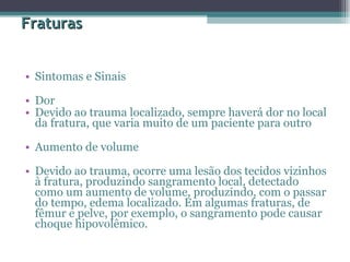 Fraturas Sintomas e Sinais  Dor  Devido ao trauma localizado, sempre haverá dor no local da fratura, que varia muito de um paciente para outro Aumento de volume  Devido ao trauma, ocorre uma lesão dos tecidos vizinhos à fratura, produzindo sangramento local, detectado como um aumento de volume, produzindo, com o passar do tempo, edema localizado. Em algumas fraturas, de fêmur e pelve, por exemplo, o sangramento pode causar choque hipovolêmico.  
