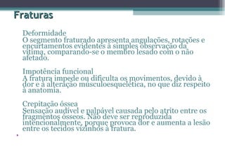 Fraturas Deformidade  O segmento fraturado apresenta angulações, rotações e encurtamentos evidentes à simples observação da vítima, comparando-se o membro lesado com o não afetado.  Impotência funcional  A fratura impede ou dificulta os movimentos, devido à dor e à alteração músculoesquelética, no que diz respeito à anatomia.  Crepitação óssea  Sensação audível e palpável causada pelo atrito entre os fragmentos ósseos. Não deve ser reproduzida intencionalmente, porque provoca dor e aumenta a lesão entre os tecidos vizinhos à fratura.  