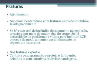 Fraturas Atendimento  Não movimente vítima com fraturas antes de imobilizá-Ia adequadamente.  Se há risco real de incêndio, desabamento ou explosão, arraste-a por meio do maior eixo do corpo. Se há necessidade de posicionar a vítima para instituir RCP, proceda de modo a manter em alinhamento os segmentos fraturados.  Nas fraturas expostas  Controle o sangramento e proteja o ferimento,  ocluindo-o com curativos estéreis e bandagens.  