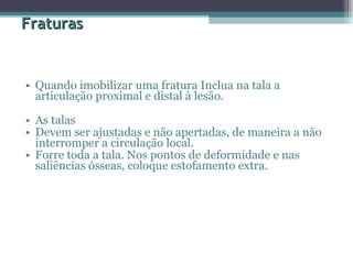 Fraturas Quando imobilizar uma fratura Inclua na tala a articulação proximal e distal à lesão.  As talas  Devem ser ajustadas e não apertadas, de maneira a não interromper a circulação local.  Forre toda a tala. Nos pontos de deformidade e nas saliências ósseas, coloque estofamento extra.  