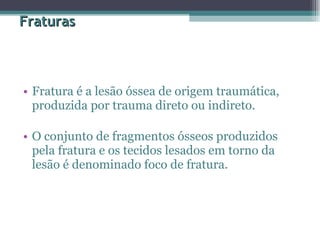 Fraturas Fratura é a lesão óssea de origem traumática, produzida por trauma direto ou indireto.  O conjunto de fragmentos ósseos produzidos pela fratura e os tecidos lesados em torno da lesão é denominado foco de fratura.  
