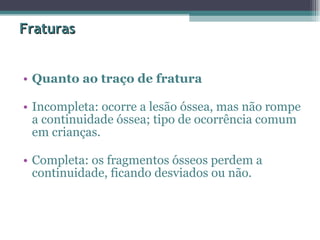 Fraturas Quanto ao traço de fratura   Incompleta: ocorre a lesão óssea, mas não rompe a continuidade óssea; tipo de ocorrência comum em crianças.  Completa: os fragmentos ósseos perdem a continuidade, ficando desviados ou não.  