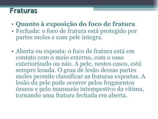 Fraturas Quanto à exposição do foco de fratura  Fechada: o foco de fratura está protegido por partes moles e com pele íntegra.  Aberta ou exposta: o foco de fratura está em contato com o meio externo, com o osso exteriorizado ou não. A pele, nestes casos, está sempre lesada. O grau de lesão dessas partes moles permite classificar as fraturas expostas. A lesão da pele pode ocorrer pelos fragmentos ósseos e pelo manuseio intempestivo da vítima, tornando uma fratura fechada em aberta.  