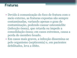 Fraturas Devido à comunicação do foco de fratura com o meio externo, as fraturas expostas são sempre contaminadas, variando apenas o grau de contaminação, podendo causar osteomielite (infecção óssea), que retarda ou impede a consolidação óssea; em casos extremos, causa a perda do membro lesado.  Em casos mais graves, a infecção dissemina-se pelo organismo (septicemia) e, em pacientes debilitados, leva a óbito.  