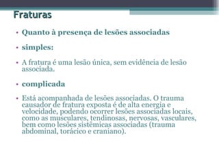 Fraturas Quanto à presença de lesões associadas  simples:  A fratura é uma lesão única, sem evidência de lesão associada.  complicada  Está acompanhada de lesões associadas. O trauma causador de fratura exposta é de alta energia e velocidade, podendo ocorrer lesões associadas locais, como as musculares, tendinosas, nervosas, vasculares, bem como lesões sistêmicas associadas (trauma abdominal, torácico e craniano).  
