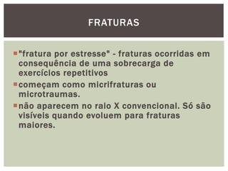 "fratura por estresse" - fraturas ocorridas em consequência de uma sobrecarga de exercícios repetitivoscomeçam como micrifraturas ou microtraumas. não aparecem no raio X convencional. Só são visíveis quando evoluem para fraturas maiores.fraturas