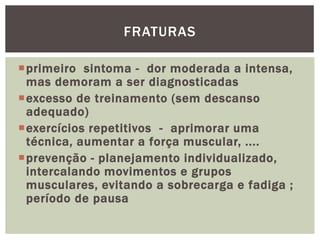 primeiro  sintoma -  dor moderada a intensa, mas demoram a ser diagnosticadasexcesso de treinamento (sem descanso adequado) exercícios repetitivos  -  aprimorar uma técnica, aumentar a força muscular, .... prevenção - planejamento individualizado, intercalando movimentos e grupos musculares, evitando a sobrecarga e fadiga ; período de pausa FRATURAS