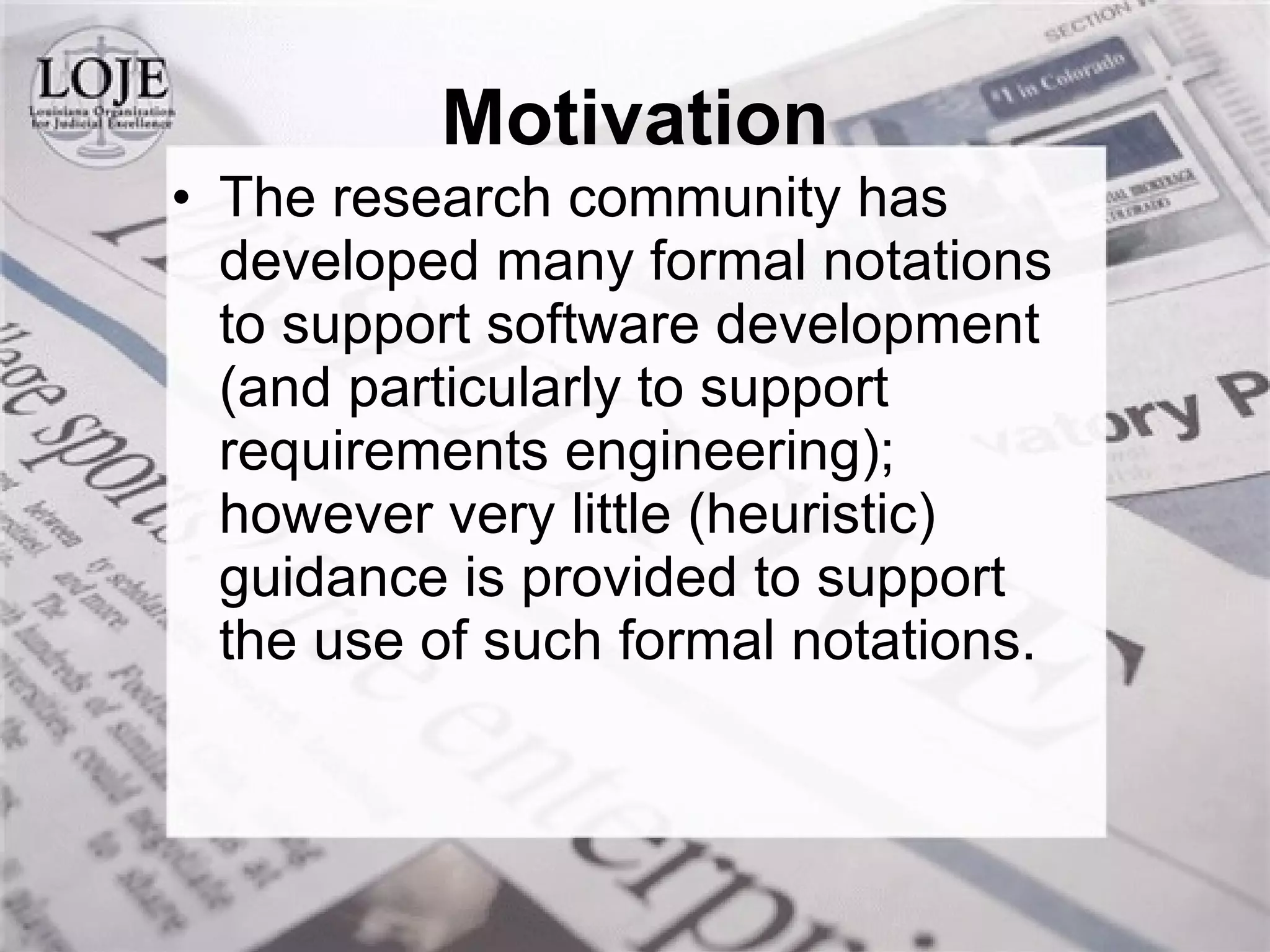 The research community has developed many formal notations to support software development (and particularly to support requirements engineering); however very little (heuristic) guidance is provided to support the use of such formal notations.  Motivation 