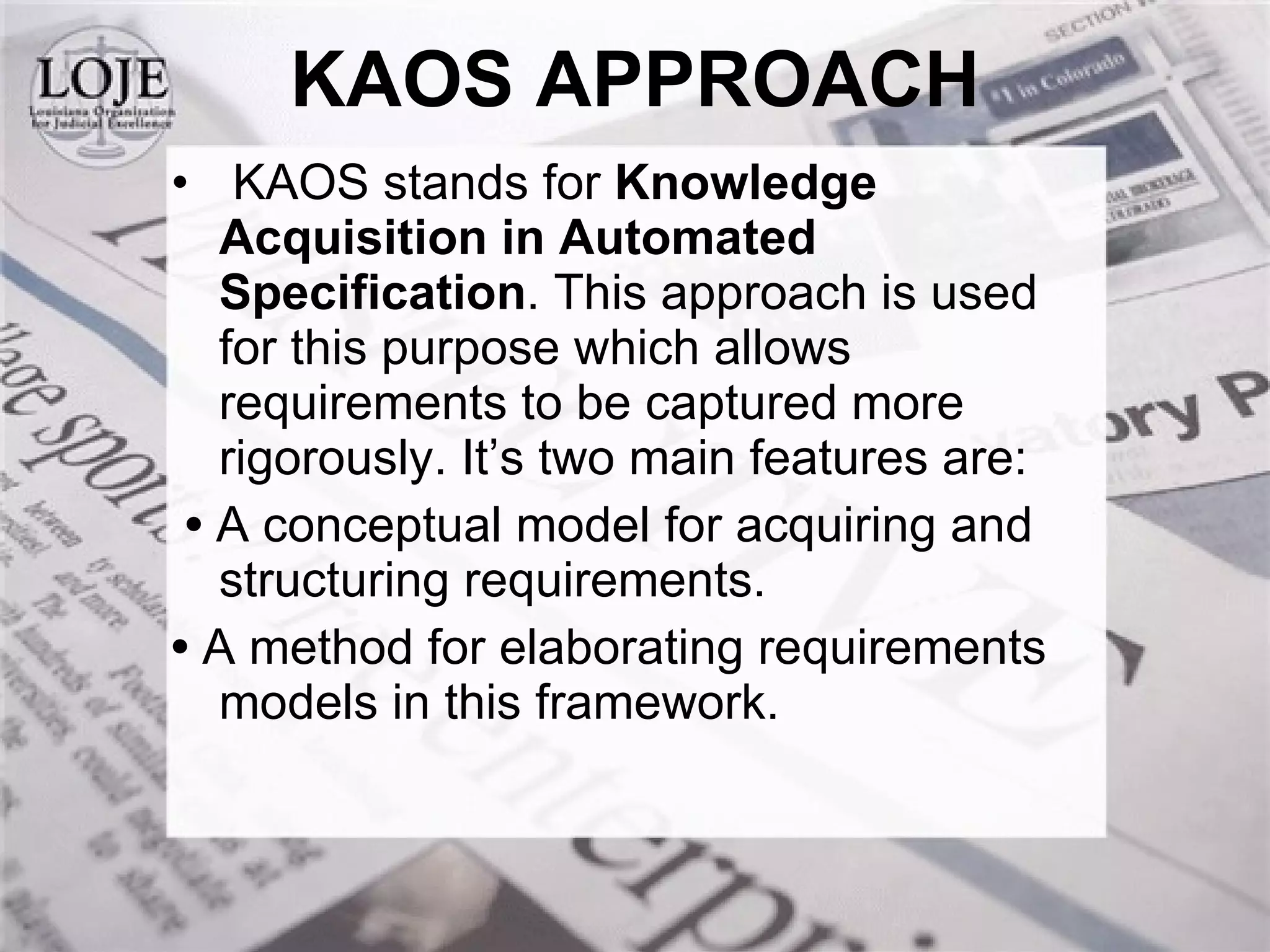KAOS stands for  Knowledge Acquisition in Automated Specification . This approach is used for this purpose which allows requirements to be captured more rigorously. It’s two main features are: •  A conceptual model for acquiring and structuring requirements. •  A method for elaborating requirements models in this framework. KAOS APPROACH 
