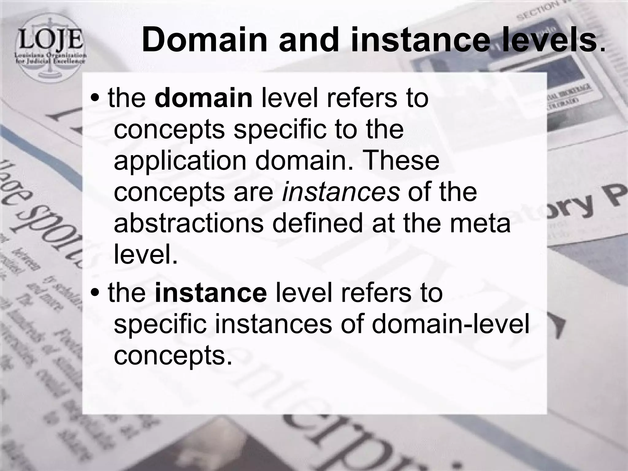 Domain and instance levels . •  the  domain  level refers to concepts specific to the application domain. These concepts are  instances  of the abstractions defined at the meta level. •  the  instance  level refers to specific instances of domain-level concepts. 