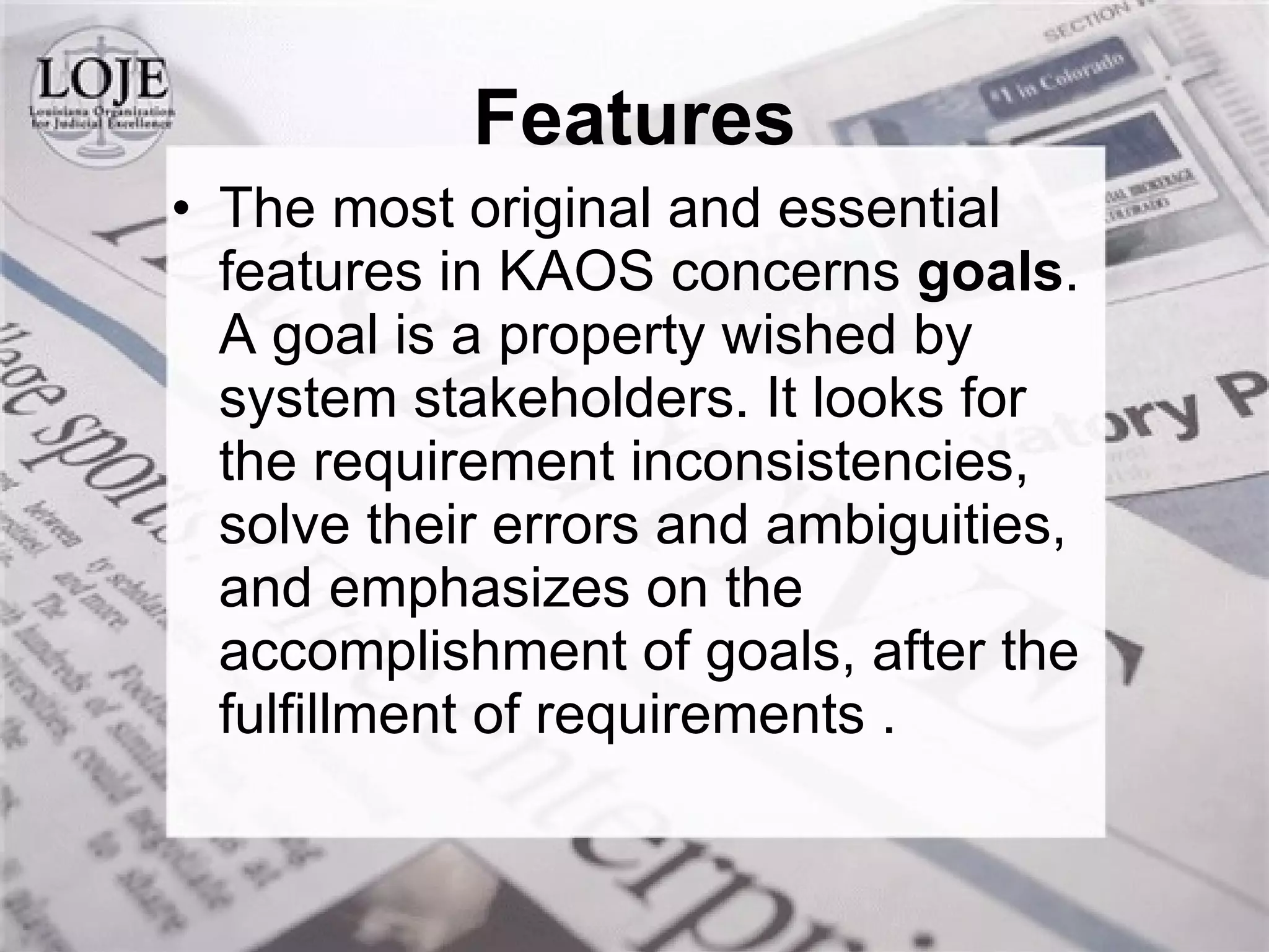The most original and essential features in KAOS concerns  goals . A goal is a property wished by system stakeholders. It looks for the requirement inconsistencies, solve their errors and ambiguities, and emphasizes on the accomplishment of goals, after the fulfillment of requirements .  Features 
