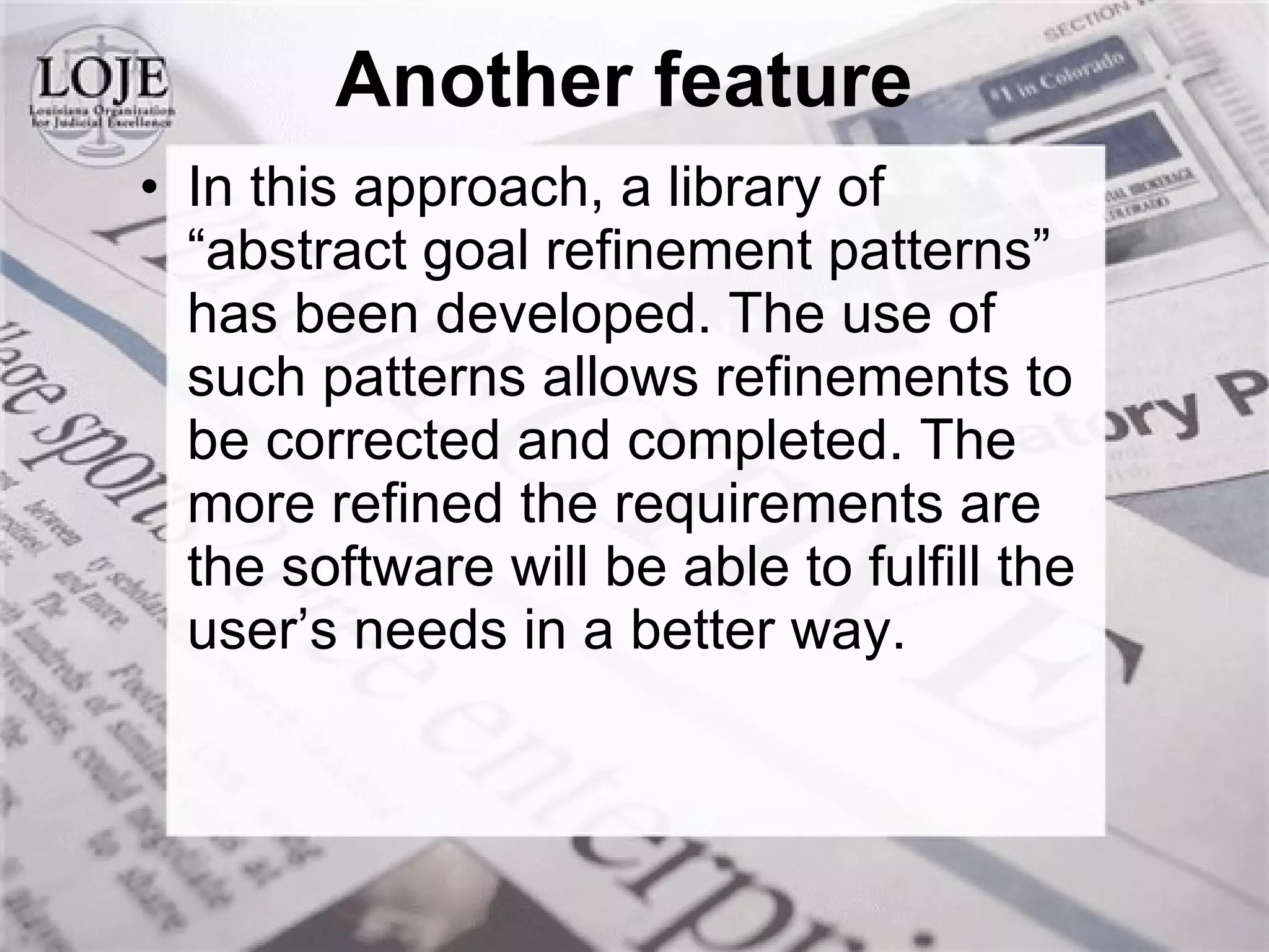 Another feature In this approach, a library of “abstract goal refinement patterns” has been developed. The use of such patterns allows refinements to be corrected and completed. The more refined the requirements are the software will be able to fulfill the user’s needs in a better way. 