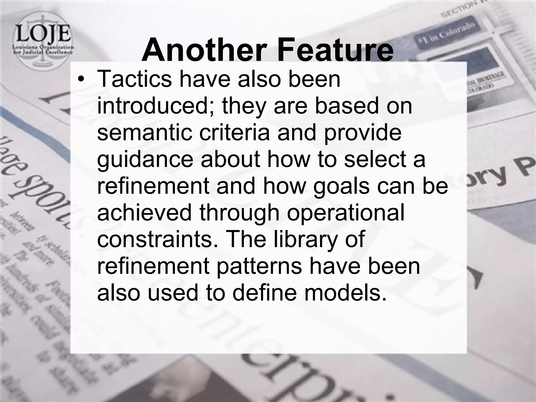 Another Feature Tactics have also been introduced; they are based on semantic criteria and provide guidance about how to select a refinement and how goals can be achieved through operational constraints. The library of refinement patterns have been also used to define models. 