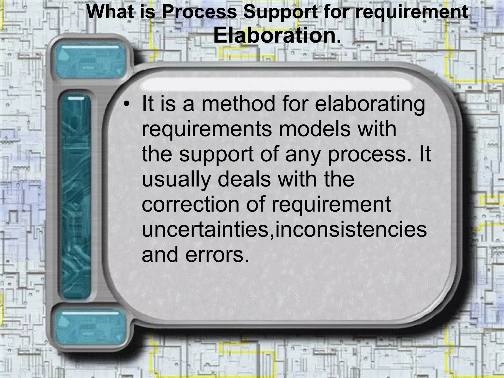 What is Process Support for requirement  Elaboration . It is a method for elaborating requirements models with the support of any process. It usually deals with the correction of requirement uncertainties,inconsistencies and errors.  