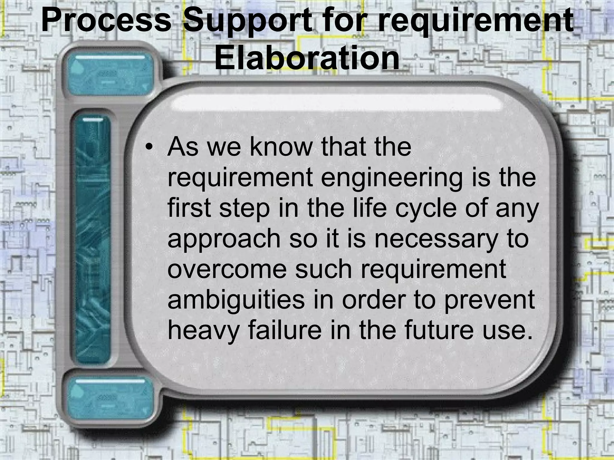 Process Support for requirement Elaboration As we know that the requirement engineering is the first step in the life cycle of any approach so it is necessary to overcome such requirement ambiguities in order to prevent heavy failure in the future use. 