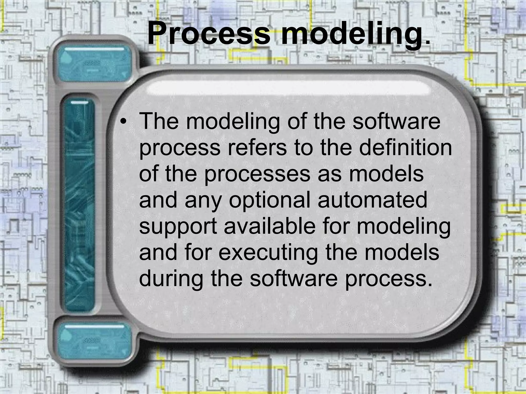 Process modeling . The modeling of the software process refers to the definition of the processes as models and any optional automated support available for modeling and for executing the models during the software process. 