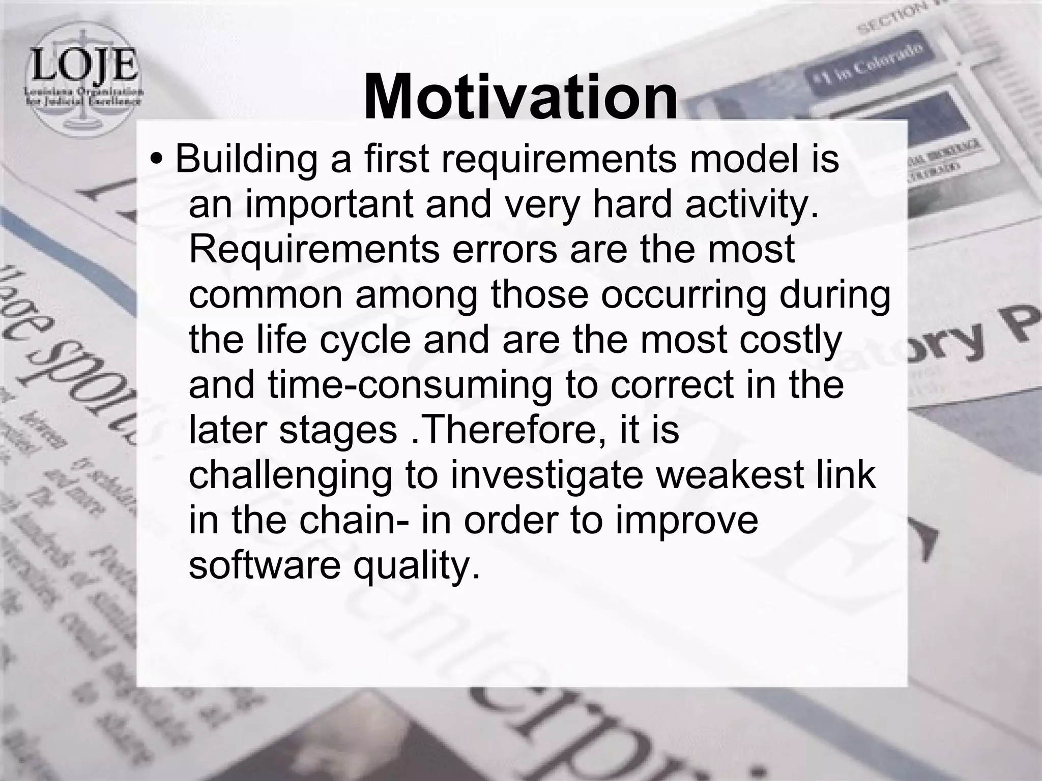 •  Building a first requirements model is an important and very hard activity. Requirements errors are the most common among those occurring during the life cycle and are the most costly and time-consuming to correct in the later stages .Therefore, it is challenging to investigate weakest link in the chain- in order to improve software quality. Motivation 