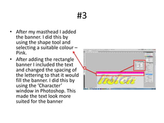 #3
• After my masthead I added
  the banner. I did this by
  using the shape tool and
  selecting a suitable colour –
  Pink.
• After adding the rectangle
  banner I included the text
  and changed the spacing of
  the lettering to that it would
  fill the banner. I did this by
  using the ‘Character’
  window in Photoshop. This
  made the text look more
  suited for the banner
 