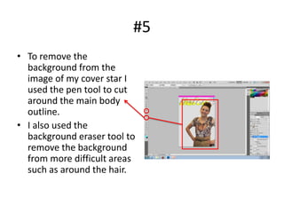 #5
• To remove the
  background from the
  image of my cover star I
  used the pen tool to cut
  around the main body
  outline.
• I also used the
  background eraser tool to
  remove the background
  from more difficult areas
  such as around the hair.
 