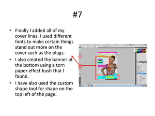 #7
• Finally I added all of my
  cover lines. I used different
  fonts to make certain things
  stand out more on the
  cover such as the plugs.
• I also created the banner at
  the bottom using a torn
  paper effect bush that I
  found.
• I have also used the custom
  shape tool for shape on the
  top left of the page.
 