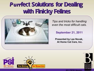 2011 PSFS© Sponsor:   Purr fect Solutions for Dealing  with Finicky Felines Tips and tricks for handling even the most difficult cats. September 21, 2011 Presented by Lee Novak,  At Home Cat Care, Inc. 