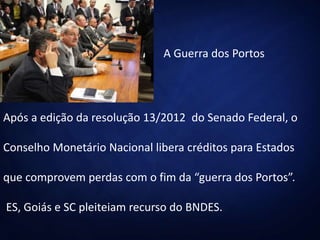 A Guerra dos Portos
Após a edição da resolução 13/2012 do Senado Federal, o
Conselho Monetário Nacional libera créditos para Estados
que comprovem perdas com o fim da “guerra dos Portos”.
ES, Goiás e SC pleiteiam recurso do BNDES.
 