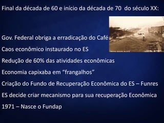 Final da década de 60 e início da década de 70 do século XX:
Gov. Federal obriga a erradicação do Café
Caos econômico instaurado no ES
Redução de 60% das atividades econômicas
Economia capixaba em “frangalhos”
Criação do Fundo de Recuperação Econômica do ES – Funres
ES decide criar mecanismo para sua recuperação Econômica
1971 – Nasce o Fundap
 