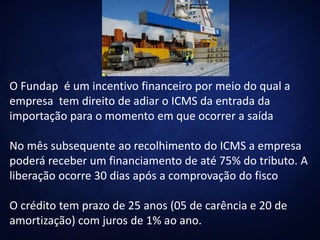 O Fundap é um incentivo financeiro por meio do qual a
empresa tem direito de adiar o ICMS da entrada da
importação para o momento em que ocorrer a saída
No mês subsequente ao recolhimento do ICMS a empresa
poderá receber um financiamento de até 75% do tributo. A
liberação ocorre 30 dias após a comprovação do fisco
O crédito tem prazo de 25 anos (05 de carência e 20 de
amortização) com juros de 1% ao ano.
 