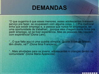 DEMANDAS
•

“O que sugeriria é que esses menores, esses adolescentes tivessem
serviço pra fazer, se ocupassem com alguma coisa. (...) Pra melhorar
tinha que existir emprego e, a pessoa que nunca foi empregada, ter
uma oportunidade de trabalhar(...)porque eles chegam numa firma pra
pedir emprego, só se tiver experiência. Mas as pessoas não nascem
com experiência!”(Dona Leni).

•

“...O que falta aqui é uma quadra olímpica. Quase todas as favelas
têm direito, né?” (Dona Ilma Francisca).

•

“...Mais atividades para os jovens, adolescentes e crianças dentro da
comunidade” (Dona Maria Aparecida).

 