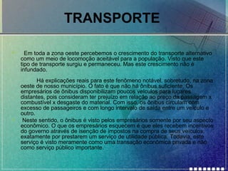 TRANSPORTE
•

•

Em toda a zona oeste percebemos o crescimento do transporte alternativo
como um meio de locomoção aceitável para a população. Visto que este
tipo de transporte surgiu e permaneceu. Mas este crescimento não é
infundado.
Há explicações reais para este fenômeno notável, sobretudo, na zona
oeste de nosso município. O fato é que não há ônibus suficiente. Os
empresários de ônibus disponibilizam poucos veículos para lugares
distantes, pois consideram ter prejuízo em relação ao preço da passagem x
combustível x desgaste do material. Com isso, os ônibus circulam com
excesso de passageiros e com longo intervalo de saída entre um veículo e
outro.
Neste sentido, o ônibus é visto pelos empresários somente por seu aspecto
econômico. O que os empresários esquecem é que eles recebem incentivos
do governo através de isenção de impostos na compra de seus veículos,
exatamente por prestarem um serviço de utilidade pública. Todavia, este
serviço é visto meramente como uma transação econômica privada e não
como serviço público importante.

 
