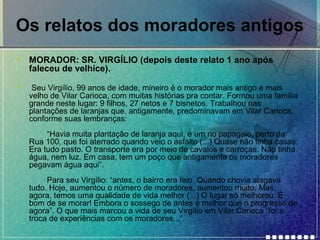 Os relatos dos moradores antigos
•

MORADOR: SR. VIRGÍLIO (depois deste relato 1 ano após
faleceu de velhice).

•

Seu Virgílio, 99 anos de idade, mineiro é o morador mais antigo e mais
velho de Vilar Carioca, com muitas histórias pra contar. Formou uma família
grande neste lugar: 9 filhos, 27 netos e 7 bisnetos. Trabalhou nas
plantações de laranjas que, antigamente, predominavam em Vilar Carioca,
conforme suas lembranças:
“Havia muita plantação de laranja aqui, e um rio papagaio, perto da
Rua 100, que foi aterrado quando veio o asfalto (...) Quase não tinha casas.
Era tudo pasto. O transporte era por meio de cavalos e carroças. Não tinha
água, nem luz. Em casa, tem um poço que antigamente os moradores
pegavam água aqui”.
Para seu Virgílio: “antes, o bairro era feio. Quando chovia alagava
tudo. Hoje, aumentou o número de moradores, aumentou muito. Mas,
agora, temos uma qualidade de vida melhor (...) O lugar só melhorou. É
bom de se morar! Embora o sossego de antes é melhor que o progresso de
agora”. O que mais marcou a vida de seu Virgílio em Vilar Carioca “foi a
troca de experiências com os moradores...”.

 