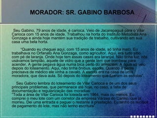 MORADOR: SR. GABINO BARBOSA
•

Seu Gabino, 79 anos de idade, é carioca. Veio de Jacarepaguá para o Vilar
Carioca com 15 anos de idade. Trabalhou na horta do Instituto Metodista Ana
Gonzaga e ainda hoje mantém sua tradição de trabalho, cultivando em sua
casa uma bela horta.
“Quando eu cheguei aqui, com 15 anos de idade, só tinha mato. Eu
trabalhava no Orfanato Ana Gonzaga, como agricultor. Aqui, era tudo sítio
com pé de laranja. Onde hoje tem essas casas era laranjal. Não tinha luz, nós
usávamos lampião, aquele de vidro que a gente tem que bombear para
acender. A gente pegava água numa bica perto do armazém. A água só veio
depois do loteamento. Aqui, não tinha ônibus, escola. Quando a gente
precisava de médico ele vinha a cavalo. A escola era na casa de uma
moradora, que dava aula. Só depois do loteamento que fizeram as escolas”.
Seu Gabino lembra do loteamento de Vilar Carioca e de um dos seus
principais problemas, que permanece até hoje, no caso, a falta de
documentação e regularização das moradias:
“Toda a área de Vilar Carioca foi loteada em 1964, mais ou menos. Eu
comprei o meu lote com um corretor da empresa Várzea do Carmo, que já
morreu. Dei uma entrada e paguei o restante à prestação. Eu tenho os recibos
de pagamento do lote, mas não tenho escritura”.

 